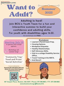 Boston Center for Independent Living Want to adult? Summer 2023 Adulting is hard! Join BCIL’s Youth Team for a fun and interactive summer to build your confidence and adulting skills. For youth with disabilities ages 14-22. All workshops are free! Starting July 10 In-person and virtual options. Workshops all summer long! Community Trips Food and Prizes Social Activities Workshops: • Learner’s Permit Exam Prep. • Housing Options. • Workplace Etiquette. • Health Relationships. • Self-Advocacy Skills. • Visit to a college Disability Service Office. • Travel Training at the MBTA. • And More!!! For more information: Scan the QR code below with your phone or contact Mindy Duggan at mduggan@bostoncil.org 60 Temple Place, Boston, MA 02111 Phone: 617-338-6665 TTY : 617-338-6662 www.bostoncil.org @BostonCIL 