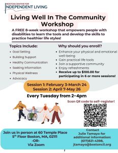 Living Well In The Community Workshop
Topics Include: 
•	Goal Setting
•	Building Support
•	Healthy Communication
•	Seeking Information
•	Physical wellness and more!
 A FREE 8-week workshop that empowers people with disabilities to learn the tools and develop the skills to practice healthier lifestyles! 
Why should you enroll?
•	Enhance your physical and emotional well-being
•	Gain practical life tools
•	Join a supportive community
•	Enjoy refreshments
•	Receive up to $100.00 for participating in 6 or more sessions!
Session 1: February 3-March 24
Session 2: April 7-May 26
Every Tuesday from 2-4pm
Scan QR code to self-register!
Join us in person at 60 Temple Pl, 5 Floor Boston, MA, 02111  -OR- Via Zoom
Contact Julie Tamayo for additional information: (617)821-4398, jtamayo@bostoncil.org
