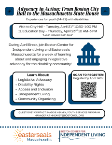 Join the Boston Center for Independent Living and Easterseals Massachusetts for a week of learning about and engaging in legislative advocacy for the disability community. During April break, we will be visiting Boston City Hall and participating in IL Education Day at the State House. Read below to find out more information about each fieldtrip! Visit Boston City Hall Tour city hall and learn about the different departments and disability advocacy at the city level. When: April 21st: 10:30 AM-1:00 PM Where: 1 City Hall Square, Boston, MA 02201 (entrance near Government Center station) Lunch will be provided IL Education Day Join people with disabilities of all ages in a day of learning and advocacy at the State House. We will learn about different causes that are important to the disability community (ex: accessibility of the MBTA) and then participate in advocacy work with our state legislators! When: April 23rd, 10 AM- 3PM Where: 24 Beacon St, Boston, MA 02133 (front of building) Lunch will be provided Eligibility: Highschool students with a documented disability (IEP, 504, medical documentation) Registration: To register: Click here or scan the QR code above. If you have any questions, please reach out to Maddie Heavey, BCIL’s Youth Services Program Manager, at mheavey@bostoncil.org