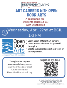 The Boston Center for Independent Living is hosting an art career workshop called Art Careers with Open Door Arts. Educators from Open Door Arts will teach youth ages 14-21 about careers in the arts and how to advocate for themselves through the arts. In addition, youth will create a visual art project as a form of self-expression. 

When: Wednesday, April 22, 2026 
Time:1-3 pm  
Where: BCIL (60 Temple Pl, Boston) 

Eligibility: High School and Post secondary students 14-21 with disability documentation. Please email documentation to Maddie Heavey at mheavey@bostoncil.org.  

To Register: Click here or scan the QR code above. Once registered, you will receive a confirmation email.
If you have any questions, please reach out to Maddie Heavey, BCIL’s Youth Services Program Manager, at mheavey@bostoncil.org

Best, 
BCIL Youth Services Team

