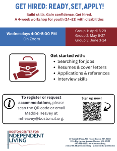 The Boston Center for Independent Living’s Pre-Employment Transition Services is hosting a four-week employment preparation workshop series. This series is designed to help students confidently search for, apply to, and interview for jobs. Participants will learn how to find job opportunities, create strong resumes and cover letters, complete job applications accurately, and develop essential interview skills. The course focuses on practical, real-world strategies that employers expect, helping students build confidence and independence throughout the hiring process. By the end of the program, students will have the tools, knowledge, and materials needed to begin applying for jobs right away. Get started with: Searching for jobs Resumes & cover letters Applications & references Interview skills This series is offered at three different times. Participants will join one of the following groups: Group 1: April 8–29 Group 2: May 6–27 Group 3: June 3–24 Time: Wednesdays, 4:00–5:00 PM Location: Virtual (Zoom) Eligibility: Youth (ages 14–21) with disabilities who are in high school or a post-secondary education program To register: Click here or scan the QR code above. Once registered, you will receive the Zoom link via email. If you have any questions, please reach out to Maddie Heavey, BCIL’s Youth Services Program Manager, at mheavey@bostoncil.org