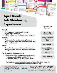 What Is Job Shadowing?
Job shadowing allows participants to:
•	Observe employees in real work settings
•	Learn about daily job responsibilities
•	Ask questions about workplace skills, expectations, and career paths
•	Build confidence and workplace readiness
What You’ll Experience
Participants may have the opportunity to:
•	Tour the workplace
•	Observe job tasks and routines
•	Learn about customer service and teamwork
•	Explore different job roles and employment pathways
Who Should Participate?
•	Youth and young adults interested in employment exploration
•	Youth supported by BCIL programs
•	Those interested in retail, customer service, or hospitality work
Why Should You Participate?
•	Get a Foot in the Door: Job shadowing helps you make a first connection with real employers and learn what they look for in employees.
•	Connect With Retailers for Future Jobs: Build relationships with places like BCIL and  Bitty & Beau’s Coffee that may help lead to future employment opportunities.
•	Explore Real Jobs Before Applying: See what the job is really like before deciding if it’s a good fit for you.
•	Build Workplace Confidence: Practice being in a work setting, talking with staff, and understanding workplace expectations.
•	Gain Valuable Experience: Learn skills like customer service, teamwork, and time management that employers value.
•	Ask Questions & Learn From Employees: Get honest answers about job duties, schedules, and how to succeed at work.
Requirements:
•	Attend a virtual (Zoom) job shadowing workshop before participating in a showing experience
o	Friday April 17th, 2026 (afterschool) @ 4PM-5PM
o	Tuesday April 21st, 2026 @ 10AM-11AM
•	 Youth ages 16-21 with any documented disability
•	You must be in high school or a post-secondary education program (university, college, vocational school, or trade school)



PARTICIPATING PARTNERS:
Beacon Hill Athletic Clubs
A modern neighborhood gym offering strength and cardio equipment, functional training space, and personal training. Located near Maverick Station, it provides a welcoming environment where members and staff work together to support fitness goals. Students will receive a tour of the gym and learn about customer service and day-to-day operations.
Date: Tuesday, April 21, 2026
Schedule:
•	Meet at BCIL: 1:00 PM
•	Job Shadowing: 2:00–3:00 PM
•	Debrief at BCIL: 3:00–3:30 PM
Meeting Location:
Boston Center for Independent Living (BCIL)
60 Temple Place, 5th Floor, Boston, MA 02111
(T stops: Park Street or Downtown Crossing)
Job Shadowing Location:
252 Meridian St, Boston, MA
Boston Children’s Museum
Boston Children’s Museum is an interactive museum featuring hands-on exhibits in science, art, culture, and health that encourage learning through play. With three floors of engaging activities, it offers a dynamic environment where visitors explore, create, and build real-world skills. Students will shadow a Visitor Experience Ambassador and learn about customer service, greeting visitors, and supporting a positive guest experience.
Dates: Wednesday, April 22 or Thursday, April 23, 2026
Schedule:
•	Meet at BCM: 8:30 AM
•	Job Shadowing: 9:00–10:00 AM
•	Debrief: 10:30–11:00 AM
Meeting & Shadowing Location:
Boston Children’s Museum
308 Congress St, Boston, MA 02210
Debrief/Pickup Location:
Boston Center for Independent Living (BCIL)
60 Temple Place, 5th Floor, Boston, MA 02111
(T stops: Park Street or Downtown Crossing)
Bitty & Beau’s Coffee
Bitty & Beau’s is a nationally recognized coffee shop known for its inclusive hiring model, creating meaningful paid employment opportunities for people with intellectual and developmental disabilities. Students will learn about customer service, assisting customers, preparing drinks, and working in a disability-led environment.
Date: Wednesday, April 22, 2026
Schedule:
•	Meet at BCIL: 11:00 AM
•	Job Shadowing: 12:00–1:00 PM
•	Debrief at BCIL: 1:30–2:00 PM
Meeting Location:
Boston Center for Independent Living (BCIL)
60 Temple Place, 5th Floor, Boston, MA 02111
(T stops: Park Street or Downtown Crossing)
Job Shadowing Location:
30 Water St, Cambridge, MA 02141
Shaw’s Supermarket
Students will job shadow at Shaw’s and observe daily operations such as stocking shelves, assisting customers, and working as part of a team.
Date: Thursday, April 23, 2026
Schedule:
•	Meet at BCIL: 12:00 PM
•	Job Shadowing: 1:00–2:00 PM
•	Debrief: 2:00–2:30 PM
Meeting Location:
Boston Center for Independent Living (BCIL)
60 Temple Place, 5th Floor, Boston, MA 02111
(T stops: Park Street or Downtown Crossing)
Job Shadowing Location:
246 Border St, East Boston, MA 02128
Stars Branding
Stars Branding is a Boston-based company that provides custom apparel, printing, and branding services. Students will explore how branded products are designed and created, observing graphic design, printing, and embroidery while learning about teamwork and careers in a small business.
Date: Friday, April 24, 2026
Schedule:
•	Meet at BCIL: 10:45 AM
•	Job Shadowing: 12:00–1:00 PM
•	Debrief: 1:00–1:30 PM
Meeting Location:
Boston Center for Independent Living (BCIL)
60 Temple Place, 5th Floor, Boston, MA 02111
(T stops: Park Street or Downtown Crossing)
Job Shadowing Location:
175 William F. McClellan Hwy, Boston, MA 02128
Boston Center for Independent Living (BCIL)
The Boston Center for Independent Living is a frontline civil rights organization led by people with disabilities. It works to eliminate discrimination, isolation, and segregation by providing advocacy, peer support, skills training, PCA services, and transitional services. Students will shadow an executive assistant and learn about administrative and reception tasks such as answering phones, greeting visitors, and organizing outreach materials.
Date: Friday, April 24, 2026
Schedule:
•	Meet at BCIL: 12:30 PM
•	Job Shadowing: 12:30–2:00 PM
•	Debrief: 2:00–2:30 PM
Location:
Boston Center for Independent Living (BCIL)
60 Temple Place, 5th Floor, Boston, MA 02111
(T stops: Park Street or Downtown Crossing)
 



For more information or to sign up, please contact:
Maddie Heavey, BCIL Youth Services Program Manager
Email:  mheavey@bostoncil.org
Phone: 617-338-6665 EXT 244

