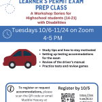 LEARNERS PERMIT Alt. Text Image description: White flyer with blue accents promoting Boston Center for Independent Living’s learner’s perming exam prep class. All Text Learner’s Permit Exam Prep Class A workshop series for Highschool students (14-21) with disabilities Tuesdays 10/6-11/24 on Zoom from 4 – 5 PM • Study tips and how to stay motivated • Setting up testing accommodations for the exam • Review of the driver’s manual • Practice tests and review games To register for request accommodations, please scan the QR code or email Maddie Heavey at mheavey@bostoncil.org Register by 10/5