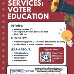 Image description: Dark red flyer promoting Boston Center for Independent Living Voter Education Workshop. All Text Join us Monday, October 19th for a workshop on voter education. Sign up using the link in our bio! Youth Services: Voter Education Details: • Monday, October 19th • 60 Temple Pl, 5th Floor, Boston MA 02111 • 4:00 – 5:00 PM Eligibility: • Transition age youth (14-21) with a documented disability • In high school or a post-secondary program Learn About: • Polling locations • Ballott questions • Sample ballot • Voting process Questions? Email Maddie Heavey, Youth Services Program Manager at mheavey@bostoncil.org